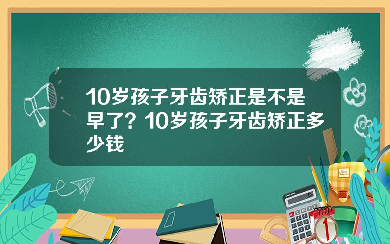 10岁孩子牙齿矫正是不是早了？10岁孩子牙齿矫正多少钱