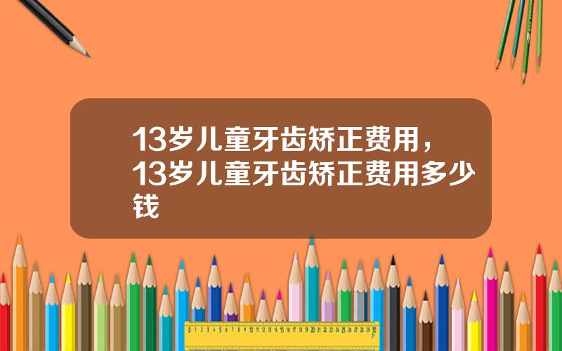 13岁儿童牙齿矫正费用，13岁儿童牙齿矫正费用多少钱