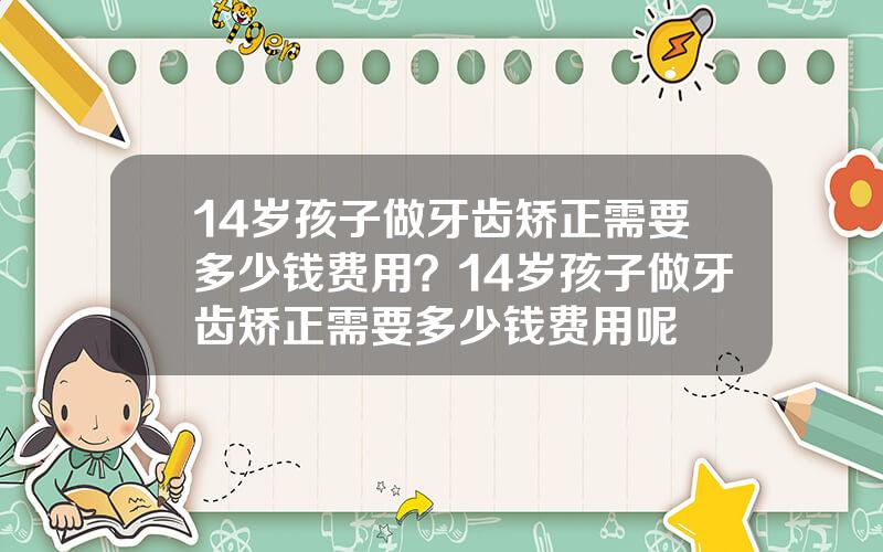 14岁孩子做牙齿矫正需要多少钱费用？14岁孩子做牙齿矫正需要多少钱费用呢