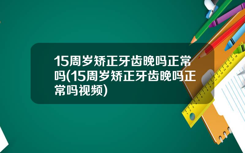 15周岁矫正牙齿晚吗正常吗(15周岁矫正牙齿晚吗正常吗视频)