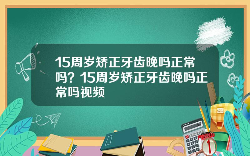 15周岁矫正牙齿晚吗正常吗？15周岁矫正牙齿晚吗正常吗视频