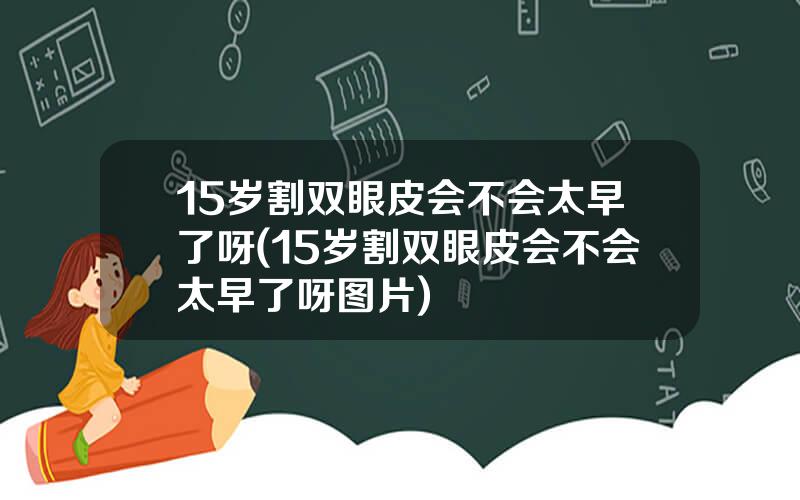 15岁割双眼皮会不会太早了呀(15岁割双眼皮会不会太早了呀图片)