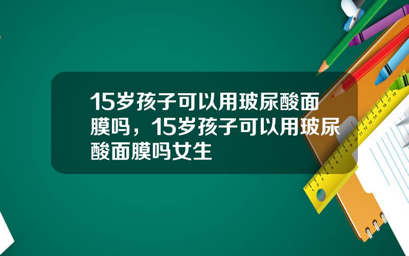 15岁孩子可以用玻尿酸面膜吗，15岁孩子可以用玻尿酸面膜吗女生