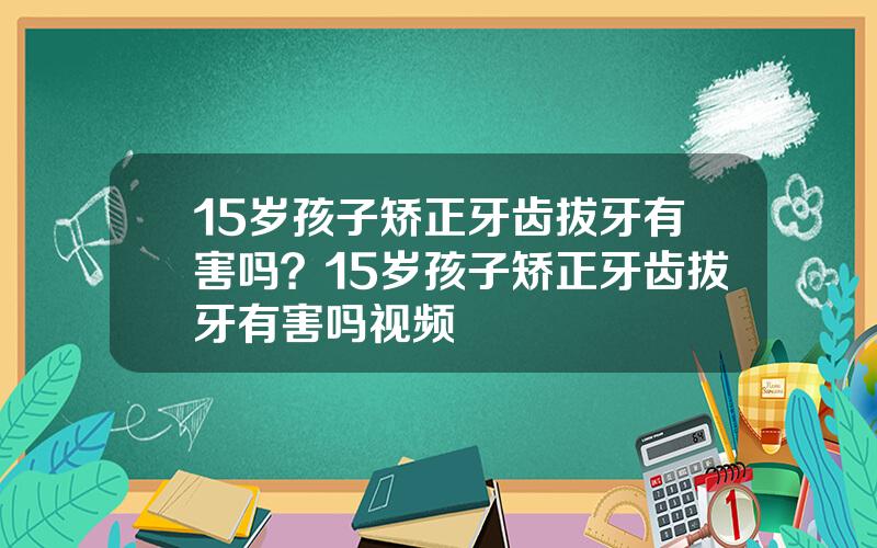 15岁孩子矫正牙齿拔牙有害吗？15岁孩子矫正牙齿拔牙有害吗视频