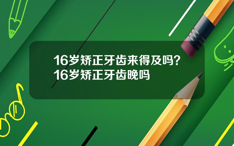 16岁矫正牙齿来得及吗？16岁矫正牙齿晚吗