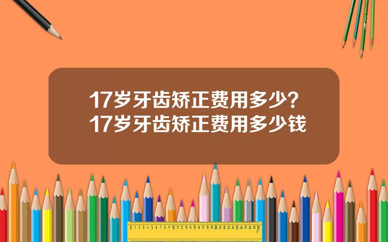 17岁牙齿矫正费用多少？17岁牙齿矫正费用多少钱