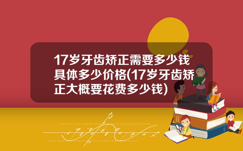 17岁牙齿矫正需要多少钱具体多少价格(17岁牙齿矫正大概要花费多少钱)