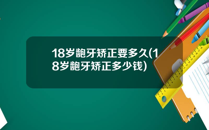 18岁龅牙矫正要多久(18岁龅牙矫正多少钱)