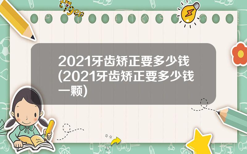 2021牙齿矫正要多少钱(2021牙齿矫正要多少钱一颗)