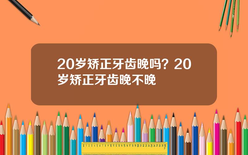 20岁矫正牙齿晚吗？20岁矫正牙齿晚不晚