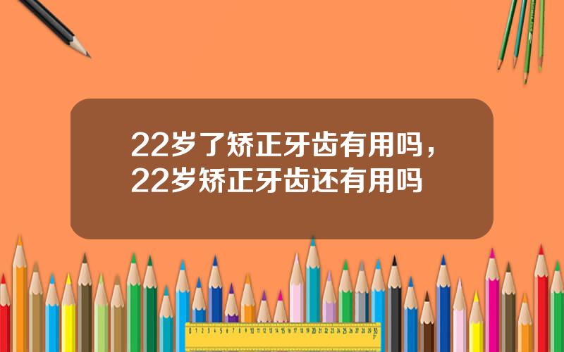 22岁了矫正牙齿有用吗，22岁矫正牙齿还有用吗