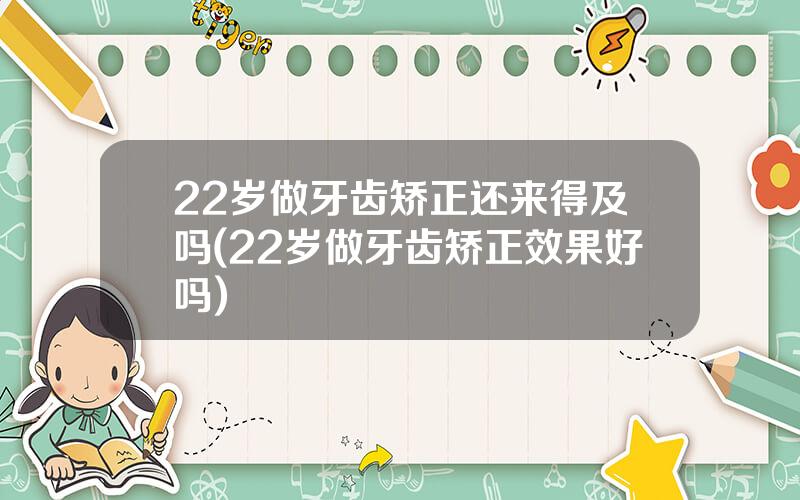 22岁做牙齿矫正还来得及吗(22岁做牙齿矫正效果好吗)