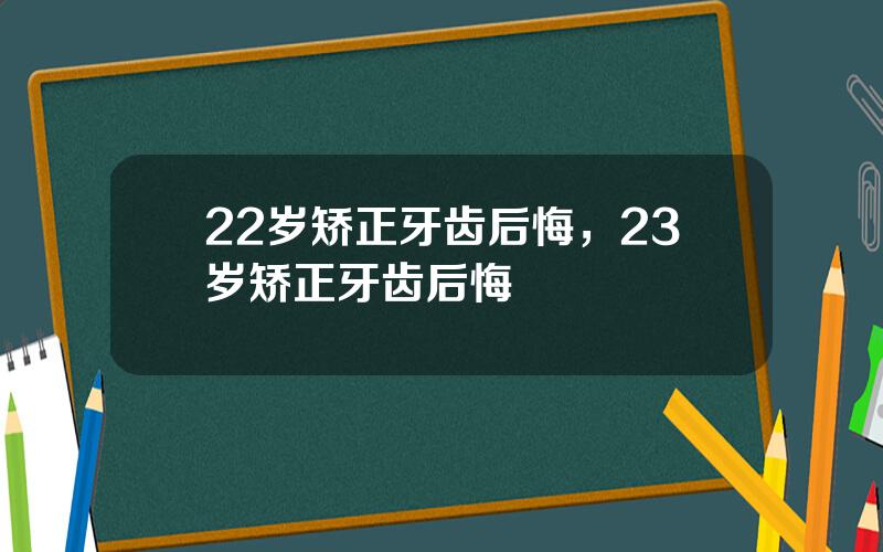 22岁矫正牙齿后悔，23岁矫正牙齿后悔