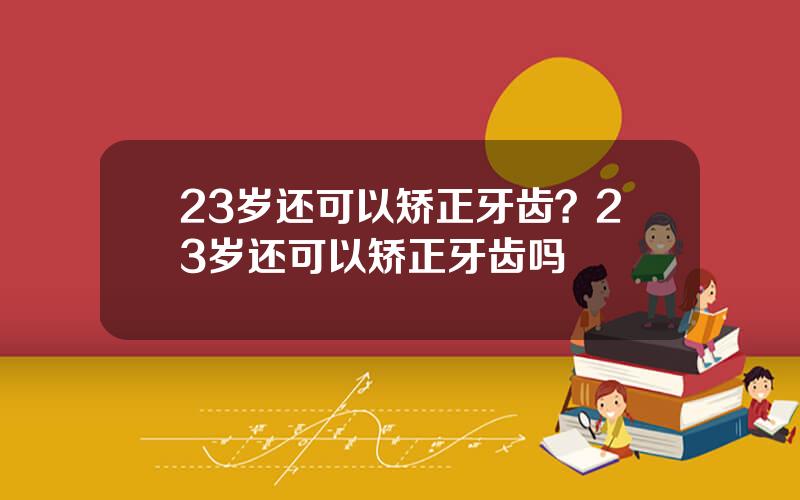 23岁还可以矫正牙齿？23岁还可以矫正牙齿吗