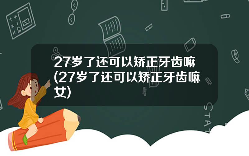 27岁了还可以矫正牙齿嘛(27岁了还可以矫正牙齿嘛女)