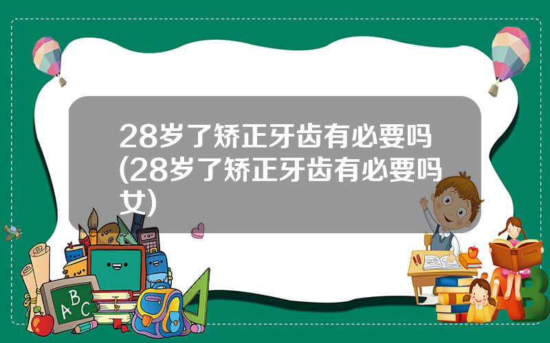 28岁了矫正牙齿有必要吗(28岁了矫正牙齿有必要吗女)