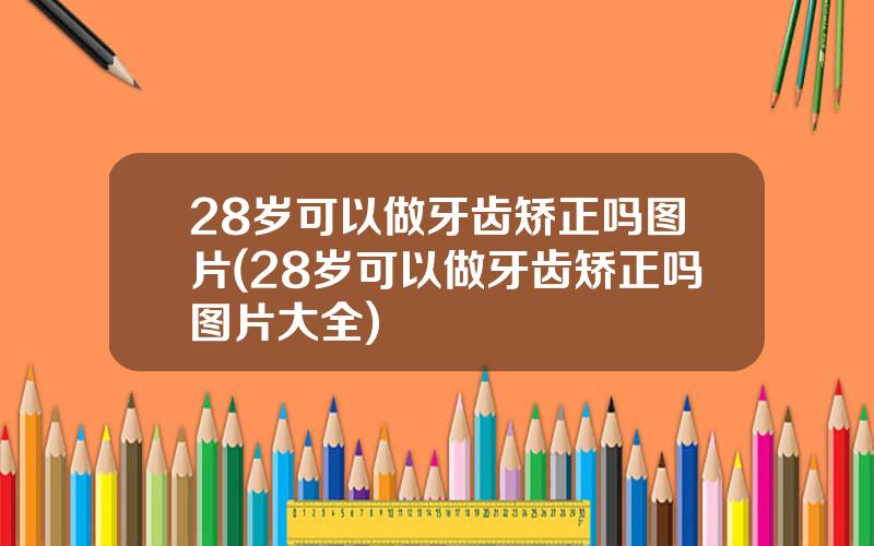 28岁可以做牙齿矫正吗图片(28岁可以做牙齿矫正吗图片大全)