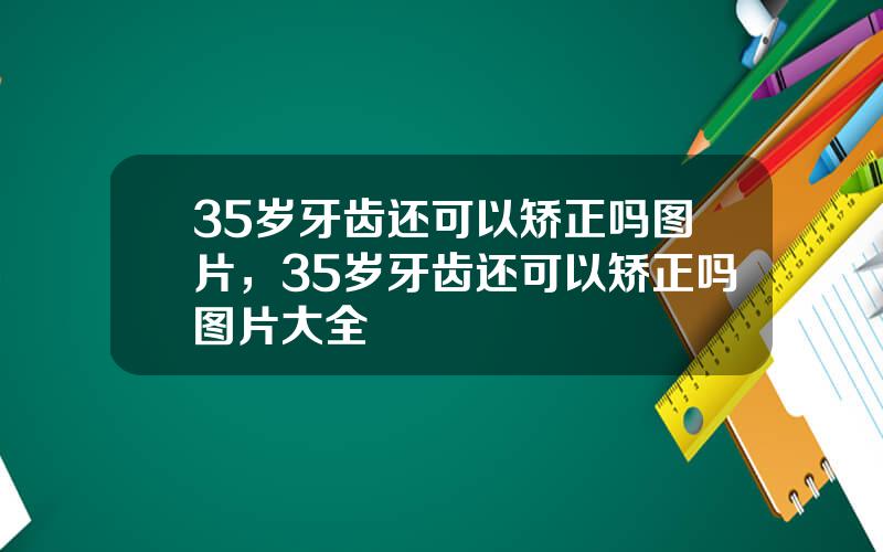 35岁牙齿还可以矫正吗图片，35岁牙齿还可以矫正吗图片大全