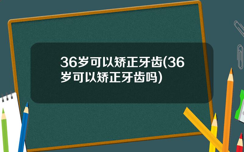 36岁可以矫正牙齿(36岁可以矫正牙齿吗)