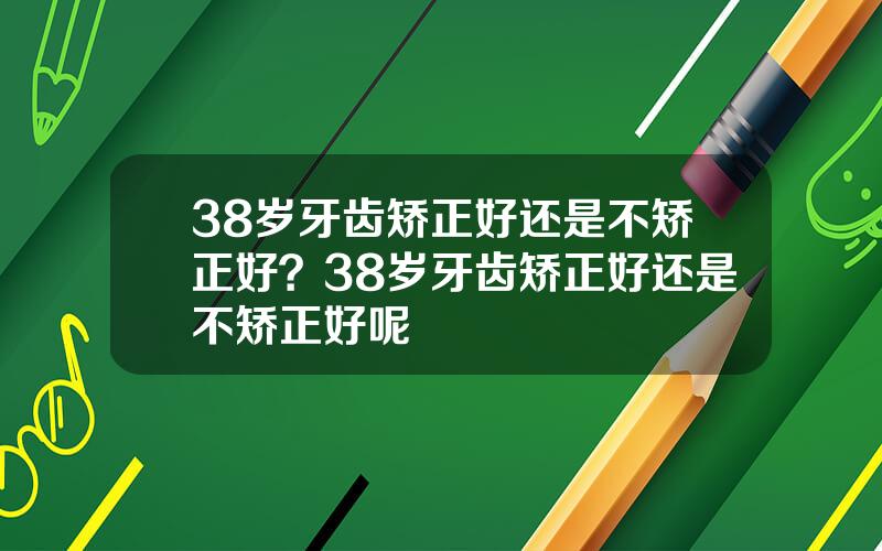 38岁牙齿矫正好还是不矫正好？38岁牙齿矫正好还是不矫正好呢