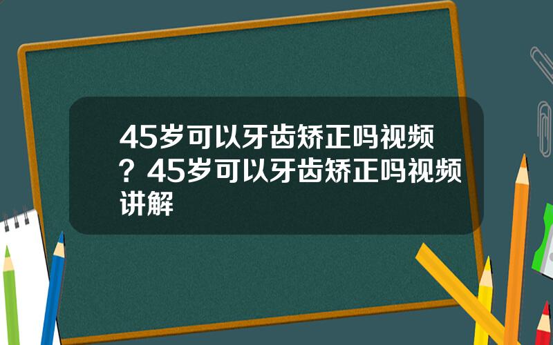 45岁可以牙齿矫正吗视频？45岁可以牙齿矫正吗视频讲解