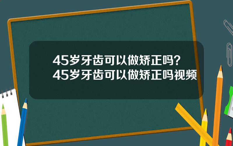 45岁牙齿可以做矫正吗？45岁牙齿可以做矫正吗视频