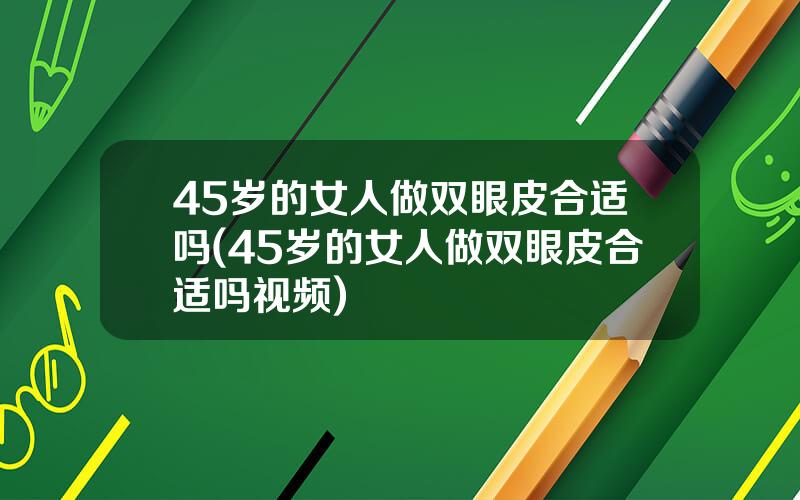 45岁的女人做双眼皮合适吗(45岁的女人做双眼皮合适吗视频)