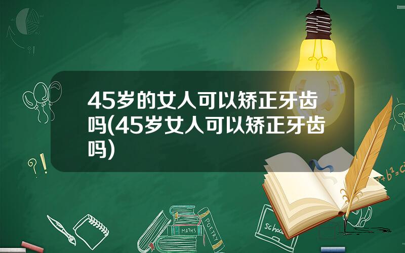 45岁的女人可以矫正牙齿吗(45岁女人可以矫正牙齿吗)