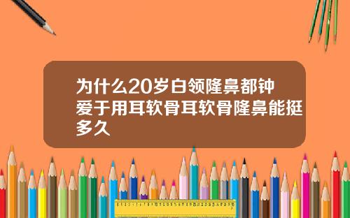 为什么20岁白领隆鼻都钟爱于用耳软骨耳软骨隆鼻能挺多久