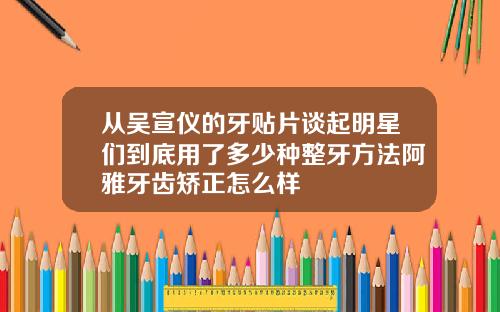 从吴宣仪的牙贴片谈起明星们到底用了多少种整牙方法阿雅牙齿矫正怎么样