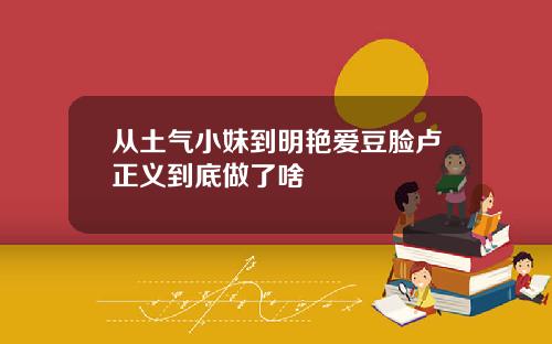 从土气小妹到明艳爱豆脸卢正义到底做了啥