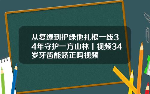 从复绿到护绿他扎根一线34年守护一方山林丨视频34岁牙齿能矫正吗视频