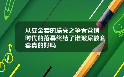 从安全套的瑜亮之争看营销时代的落幕终结了谁玻尿酸套套真的好吗