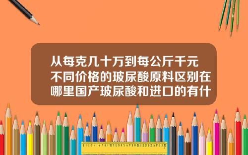 从每克几十万到每公斤千元不同价格的玻尿酸原料区别在哪里国产玻尿酸和进口的有什么区别吗