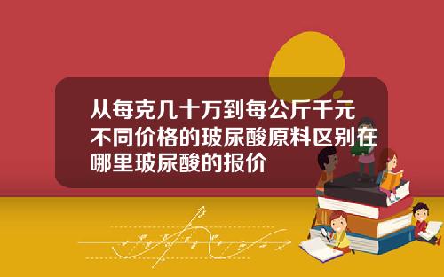 从每克几十万到每公斤千元不同价格的玻尿酸原料区别在哪里玻尿酸的报价