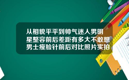 从相貌平平到帅气迷人男明星整容前后差距有多大不敢想男士瘦脸针前后对比照片实拍