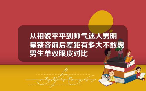 从相貌平平到帅气迷人男明星整容前后差距有多大不敢想男生单双眼皮对比