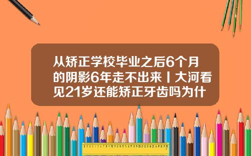 从矫正学校毕业之后6个月的阴影6年走不出来丨大河看见21岁还能矫正牙齿吗为什么