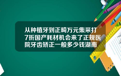 从种植牙到正畸万元集采打7折国产耗材机会来了正规医院牙齿矫正一般多少钱湖南