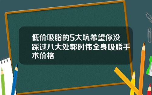 低价吸脂的5大坑希望你没踩过八大处郭时伟全身吸脂手术价格