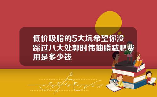 低价吸脂的5大坑希望你没踩过八大处郭时伟抽脂减肥费用是多少钱