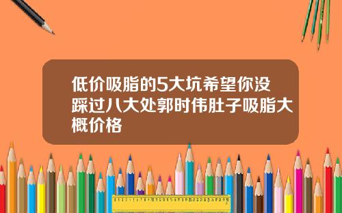 低价吸脂的5大坑希望你没踩过八大处郭时伟肚子吸脂大概价格