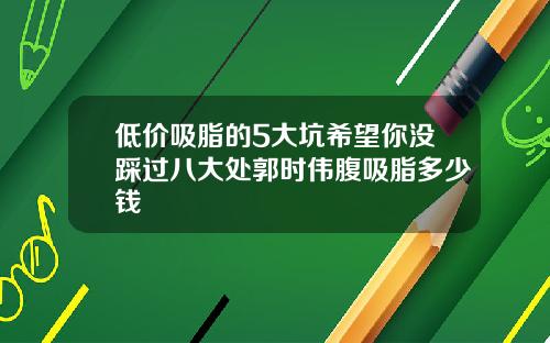 低价吸脂的5大坑希望你没踩过八大处郭时伟腹吸脂多少钱