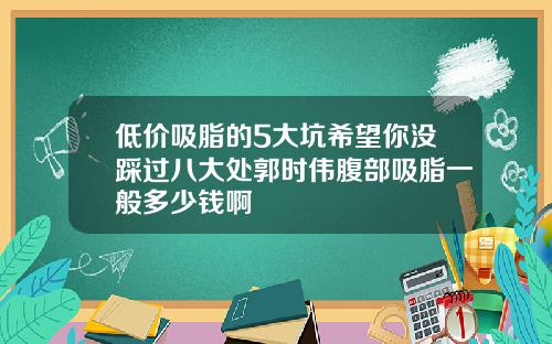 低价吸脂的5大坑希望你没踩过八大处郭时伟腹部吸脂一般多少钱啊