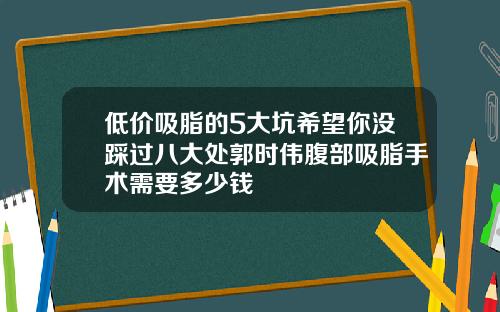 低价吸脂的5大坑希望你没踩过八大处郭时伟腹部吸脂手术需要多少钱