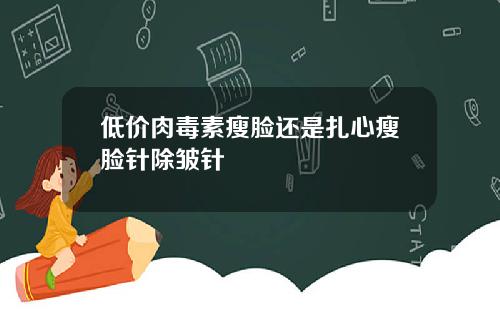 低价肉毒素瘦脸还是扎心瘦脸针除皱针