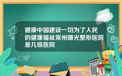 健康中国建设一切为了人民的健康福祉常州曙光整形医院是几级医院