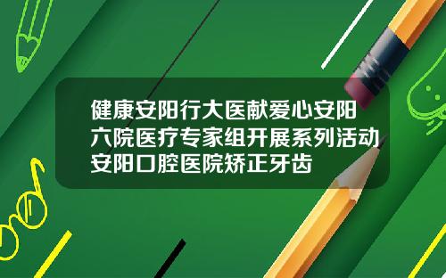 健康安阳行大医献爱心安阳六院医疗专家组开展系列活动安阳口腔医院矫正牙齿