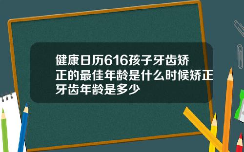 健康日历616孩子牙齿矫正的最佳年龄是什么时候矫正牙齿年龄是多少