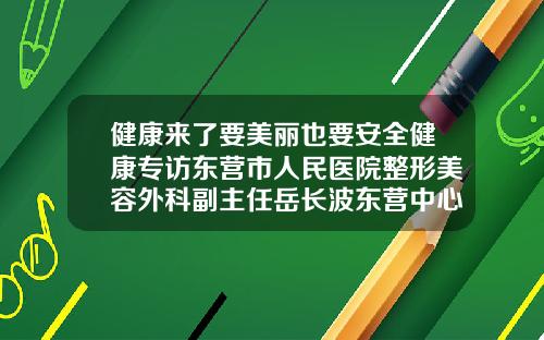 健康来了要美丽也要安全健康专访东营市人民医院整形美容外科副主任岳长波东营中心医院做双眼皮多少钱